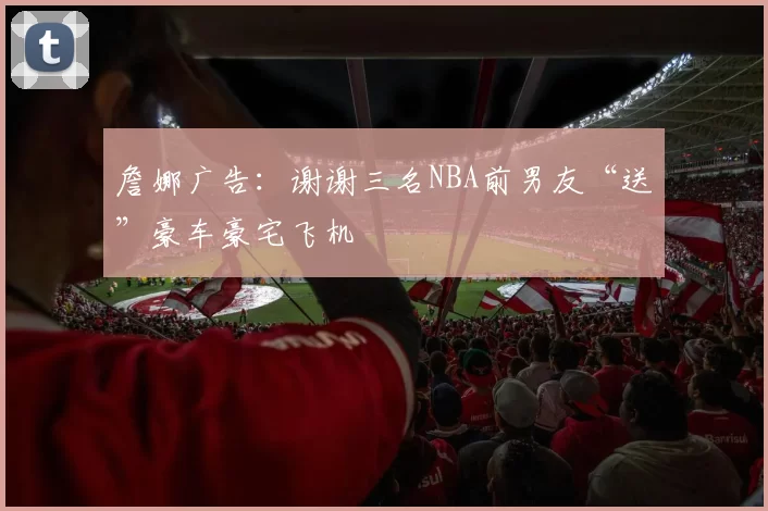詹娜广告：谢谢三名NBA前男友“送”豪车豪宅飞机