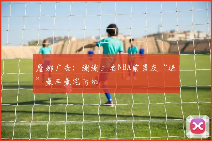 詹娜广告:谢谢三名NBA前男友“送”豪车豪宅飞机