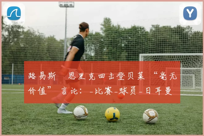 路易斯・恩里克回击登贝莱 “毫无价值” 言论:_比赛_球员_日耳曼
