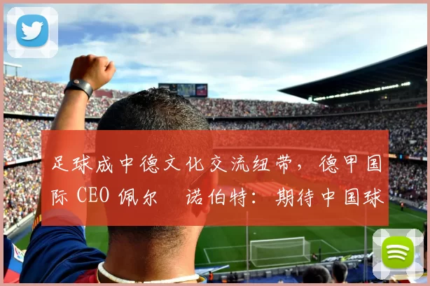 足球成中德文化交流纽带，德甲国际 CEO 佩尔・诺伯特：期待中国球员登场