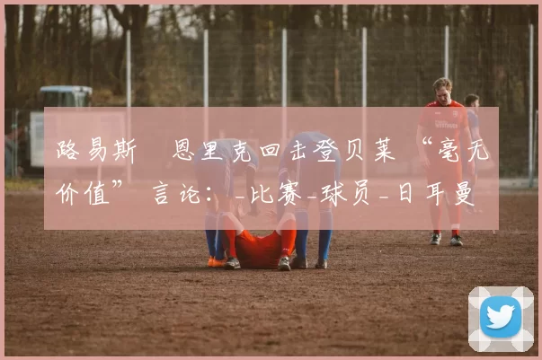 路易斯・恩里克回击登贝莱 “毫无价值” 言论：_比赛_球员_日耳曼