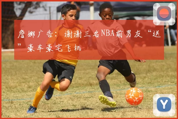 詹娜广告：谢谢三名NBA前男友“送”豪车豪宅飞机