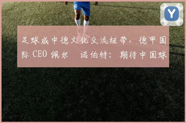 足球成中德文化交流纽带，德甲国际 CEO 佩尔・诺伯特：期待中国球员登场