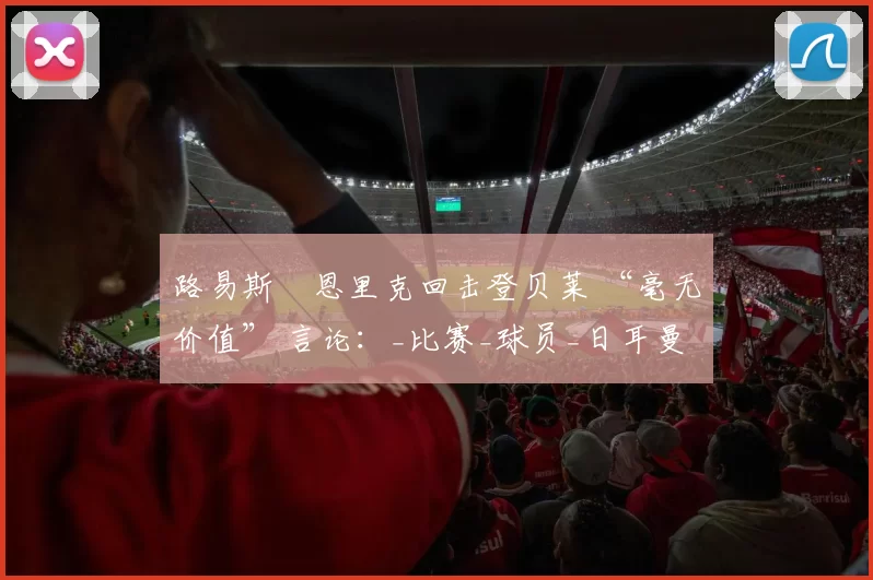 路易斯・恩里克回击登贝莱 “毫无价值” 言论：_比赛_球员_日耳曼