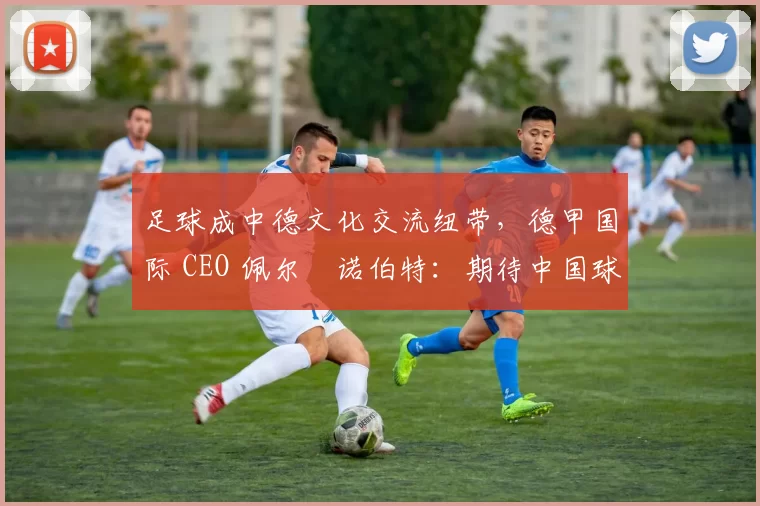 足球成中德文化交流纽带，德甲国际 CEO 佩尔・诺伯特：期待中国球员登场