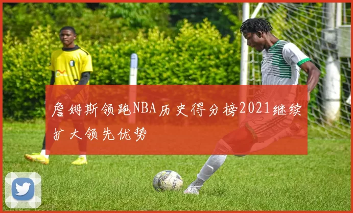 詹姆斯领跑NBA历史得分榜2021继续扩大领先优势