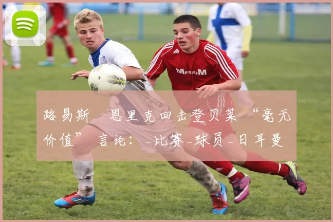 路易斯・恩里克回击登贝莱 “毫无价值” 言论:_比赛_球员_日耳曼