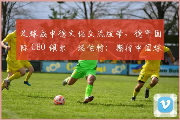 足球成中德文化交流纽带，德甲国际 CEO 佩尔・诺伯特：期待中国球员登场