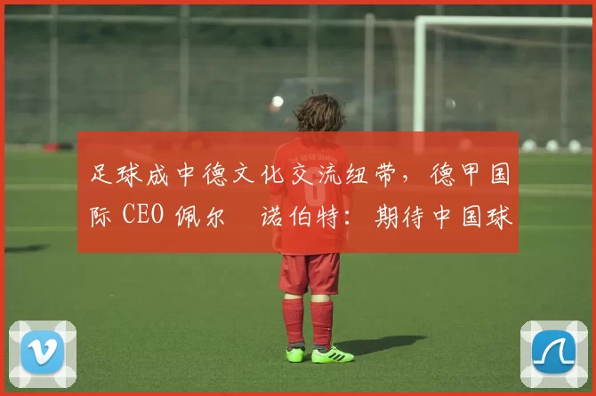 足球成中德文化交流纽带，德甲国际 CEO 佩尔・诺伯特：期待中国球员登场