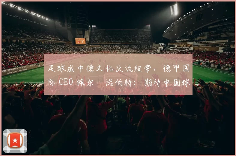 足球成中德文化交流纽带,德甲国际 CEO 佩尔・诺伯特:期待中国球员登场