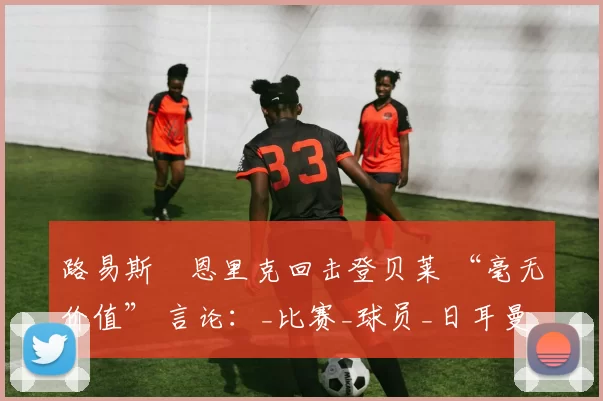 路易斯・恩里克回击登贝莱 “毫无价值” 言论：_比赛_球员_日耳曼