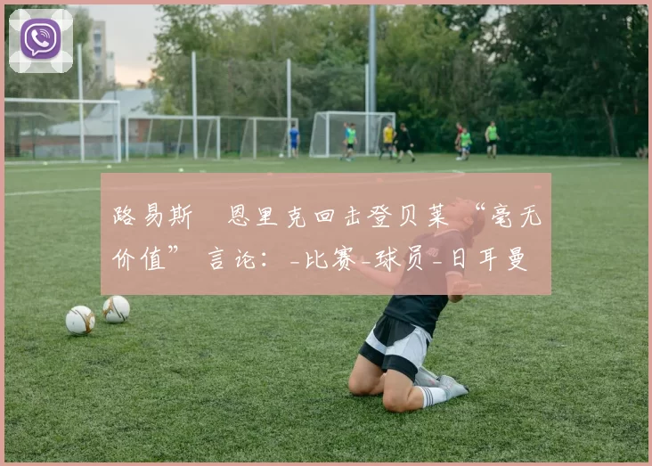路易斯・恩里克回击登贝莱 “毫无价值” 言论：_比赛_球员_日耳曼