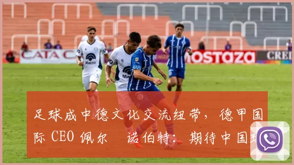 足球成中德文化交流纽带，德甲国际 CEO 佩尔・诺伯特：期待中国球员登场