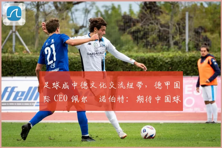 足球成中德文化交流纽带，德甲国际 CEO 佩尔・诺伯特：期待中国球员登场