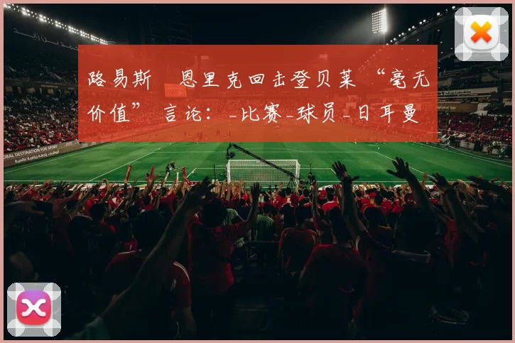 路易斯・恩里克回击登贝莱 “毫无价值” 言论：_比赛_球员_日耳曼