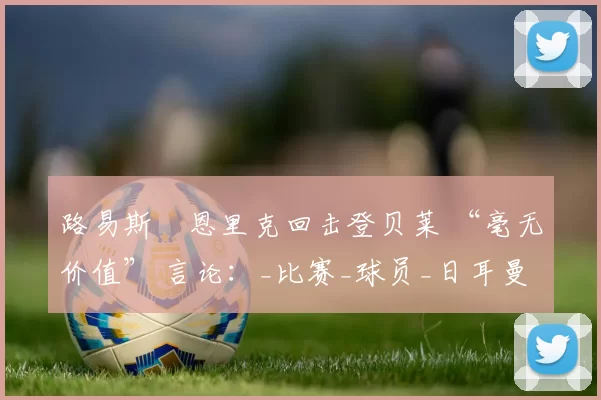 路易斯・恩里克回击登贝莱 “毫无价值” 言论：_比赛_球员_日耳曼