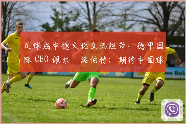 足球成中德文化交流纽带,德甲国际 CEO 佩尔・诺伯特:期待中国球员登场