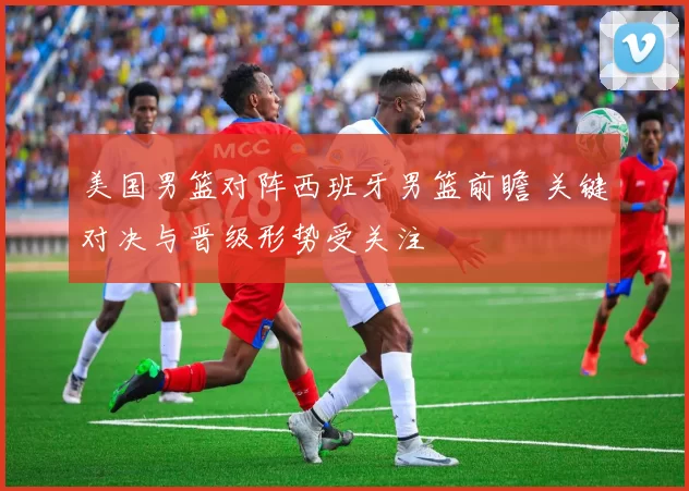 美国男篮对阵西班牙男篮前瞻 关键对决与晋级形势受关注