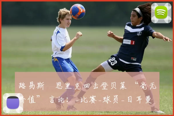 路易斯・恩里克回击登贝莱 “毫无价值” 言论：_比赛_球员_日耳曼