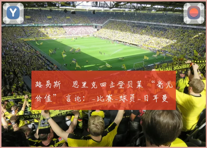 路易斯・恩里克回击登贝莱 “毫无价值” 言论：_比赛_球员_日耳曼