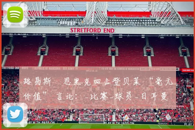 路易斯・恩里克回击登贝莱 “毫无价值” 言论：_比赛_球员_日耳曼