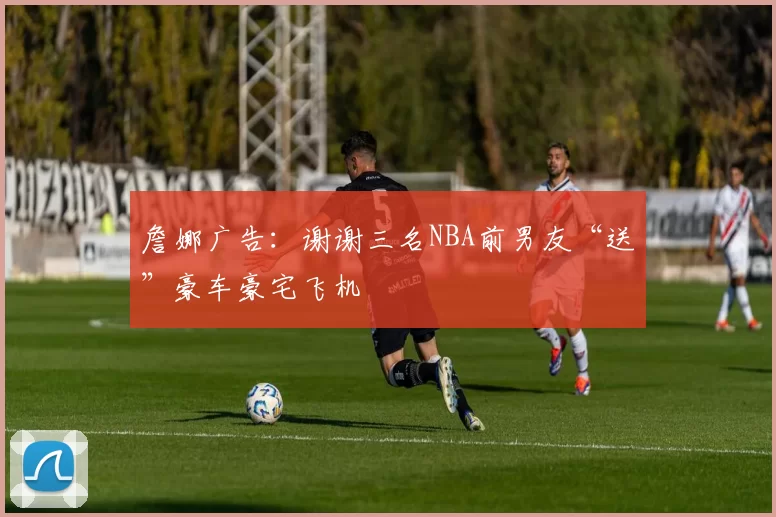 詹娜广告：谢谢三名NBA前男友“送”豪车豪宅飞机