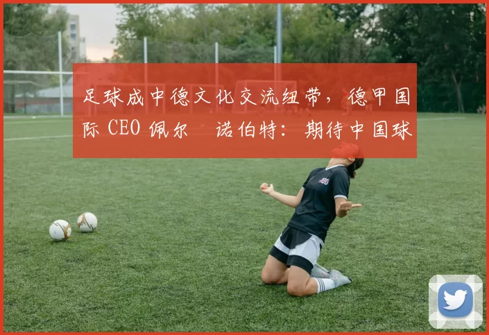 足球成中德文化交流纽带，德甲国际 CEO 佩尔・诺伯特：期待中国球员登场