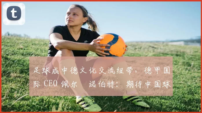 足球成中德文化交流纽带，德甲国际 CEO 佩尔・诺伯特：期待中国球员登场