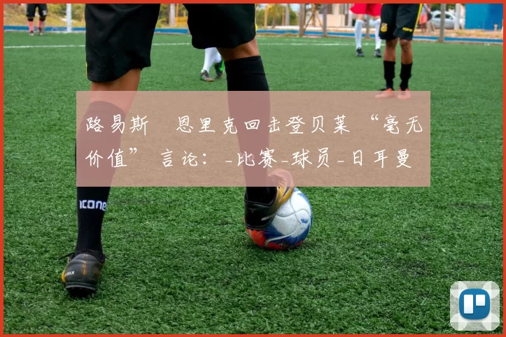 路易斯・恩里克回击登贝莱 “毫无价值” 言论：_比赛_球员_日耳曼