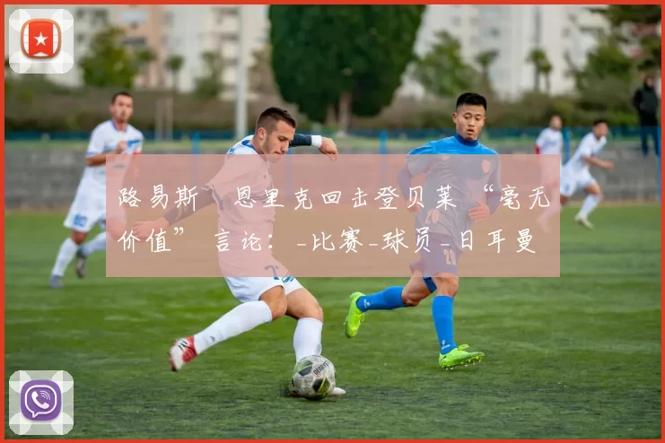 路易斯・恩里克回击登贝莱 “毫无价值” 言论：_比赛_球员_日耳曼