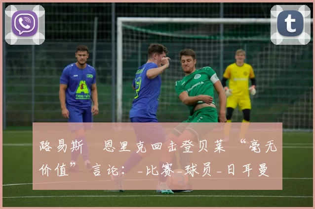 路易斯・恩里克回击登贝莱 “毫无价值” 言论：_比赛_球员_日耳曼