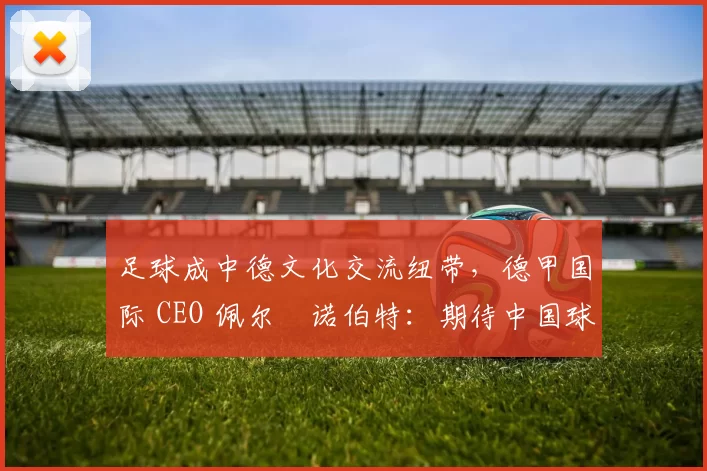 足球成中德文化交流纽带，德甲国际 CEO 佩尔・诺伯特：期待中国球员登场
