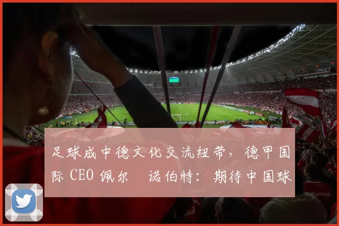 足球成中德文化交流纽带，德甲国际 CEO 佩尔・诺伯特：期待中国球员登场