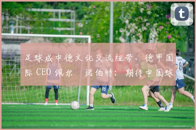 足球成中德文化交流纽带,德甲国际 CEO 佩尔・诺伯特:期待中国球员登场