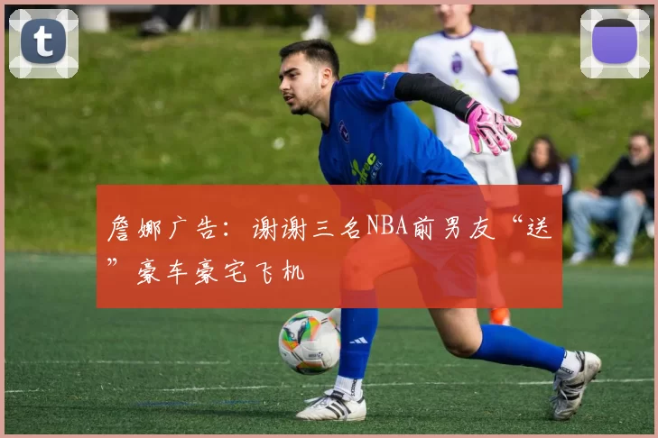 詹娜广告：谢谢三名NBA前男友“送”豪车豪宅飞机