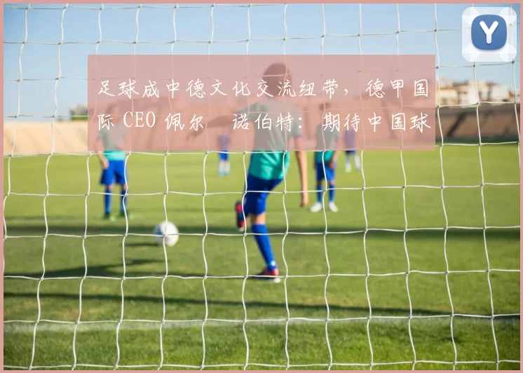 足球成中德文化交流纽带，德甲国际 CEO 佩尔・诺伯特：期待中国球员登场