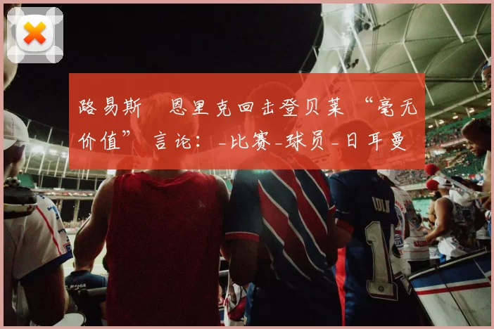 路易斯・恩里克回击登贝莱 “毫无价值” 言论：_比赛_球员_日耳曼