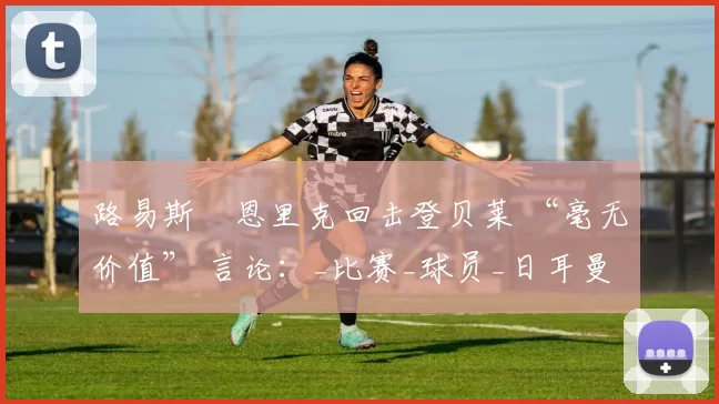 路易斯・恩里克回击登贝莱 “毫无价值” 言论：_比赛_球员_日耳曼