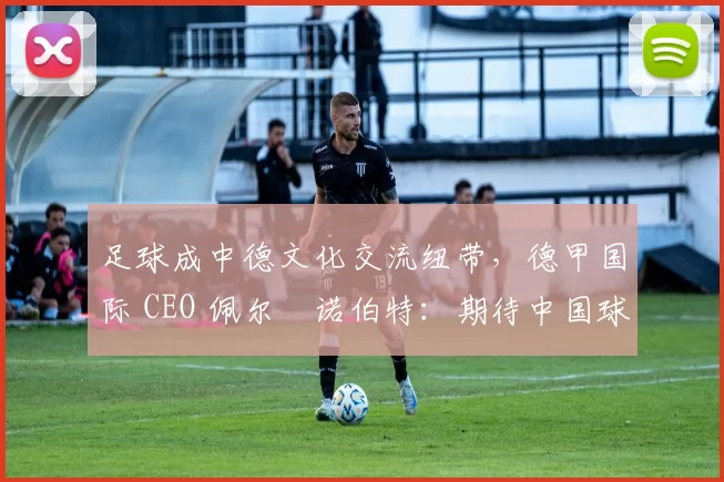足球成中德文化交流纽带，德甲国际 CEO 佩尔・诺伯特：期待中国球员登场