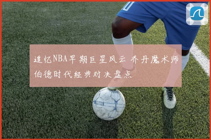 追忆NBA早期巨星风云 乔丹魔术师伯德时代经典对决盘点