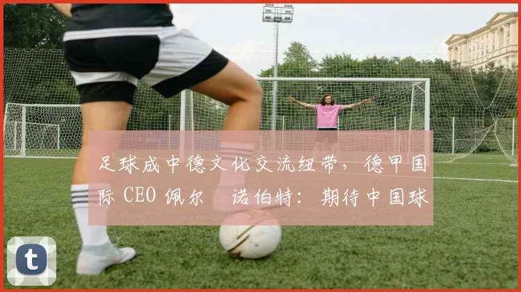足球成中德文化交流纽带，德甲国际 CEO 佩尔・诺伯特：期待中国球员登场