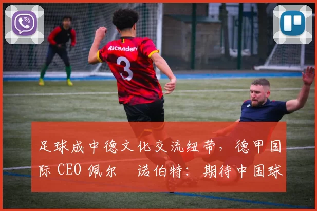 足球成中德文化交流纽带,德甲国际 CEO 佩尔・诺伯特:期待中国球员登场