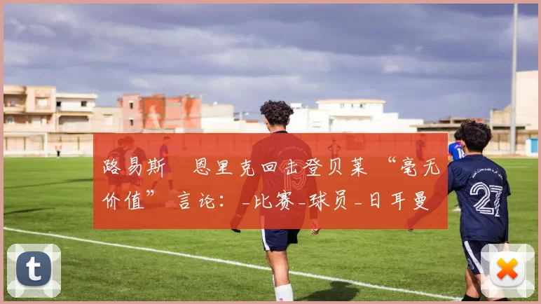 路易斯・恩里克回击登贝莱 “毫无价值” 言论：_比赛_球员_日耳曼