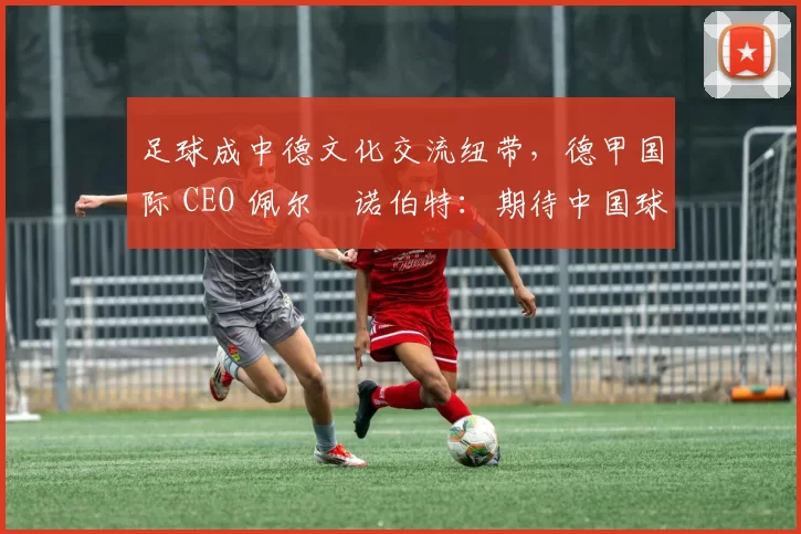 足球成中德文化交流纽带，德甲国际 CEO 佩尔・诺伯特：期待中国球员登场
