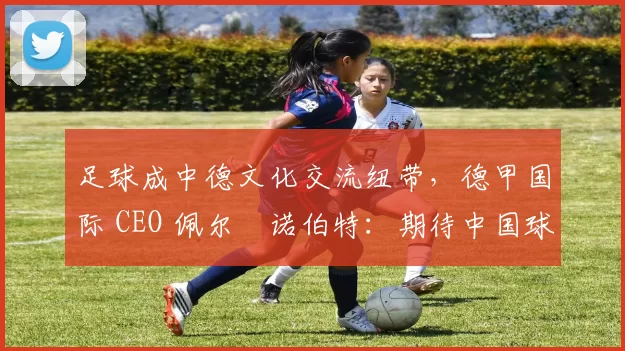 足球成中德文化交流纽带，德甲国际 CEO 佩尔・诺伯特：期待中国球员登场