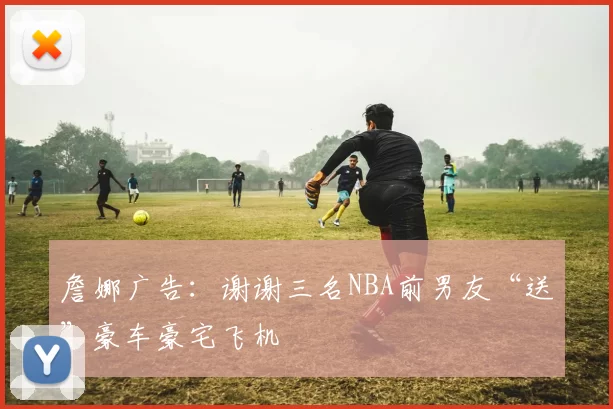 詹娜广告：谢谢三名NBA前男友“送”豪车豪宅飞机