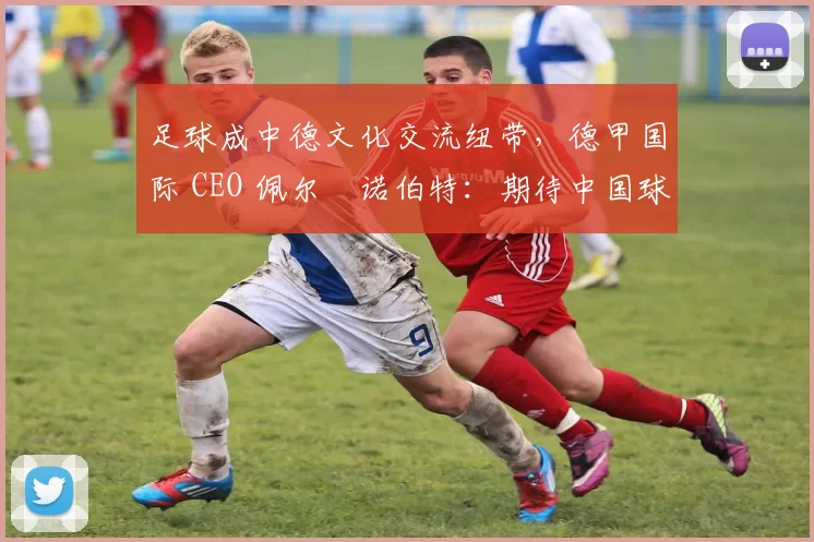 足球成中德文化交流纽带，德甲国际 CEO 佩尔・诺伯特：期待中国球员登场