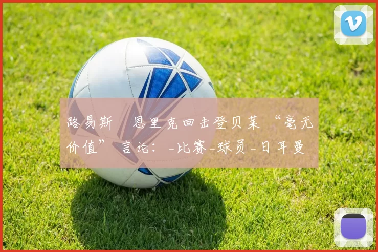 路易斯・恩里克回击登贝莱 “毫无价值” 言论：_比赛_球员_日耳曼