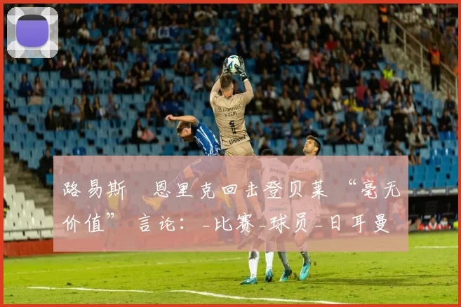 路易斯・恩里克回击登贝莱 “毫无价值” 言论:_比赛_球员_日耳曼