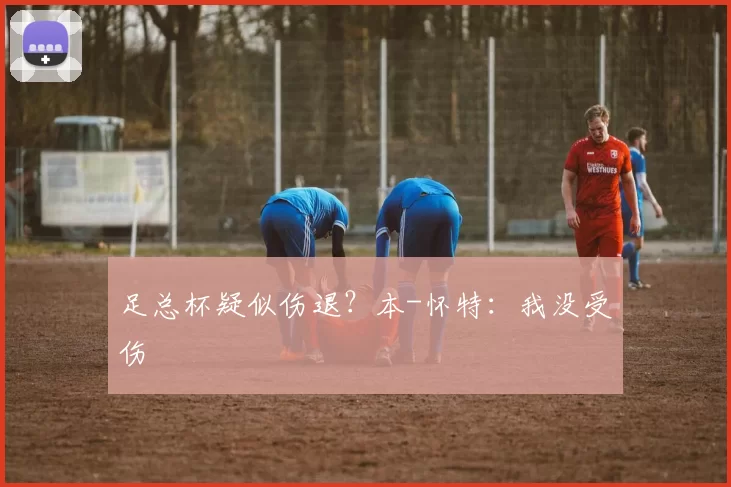 足总杯疑似伤退？本-怀特：我没受伤